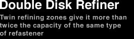 Double Disk Refiner Twin refining zones give it more than twice the capacity of the same type of refastener