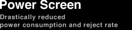 Power Screen Drastically reduced power consumption and reject rate