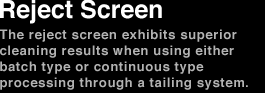 Reject Screen The reject screen exhibits superior cleaning results using either batch type or continuous type processing through a tailing system.