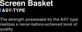SCREEN BASKET　ASY-TYPE The strength possessed by the ASY type realizes a never-before-achieved level of quality