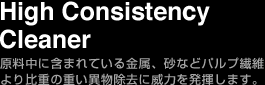 High Consistensy Cleaner 原料中に含まれている金属、砂などパルプ繊維より比重の重い異物除去に威力を発揮します。